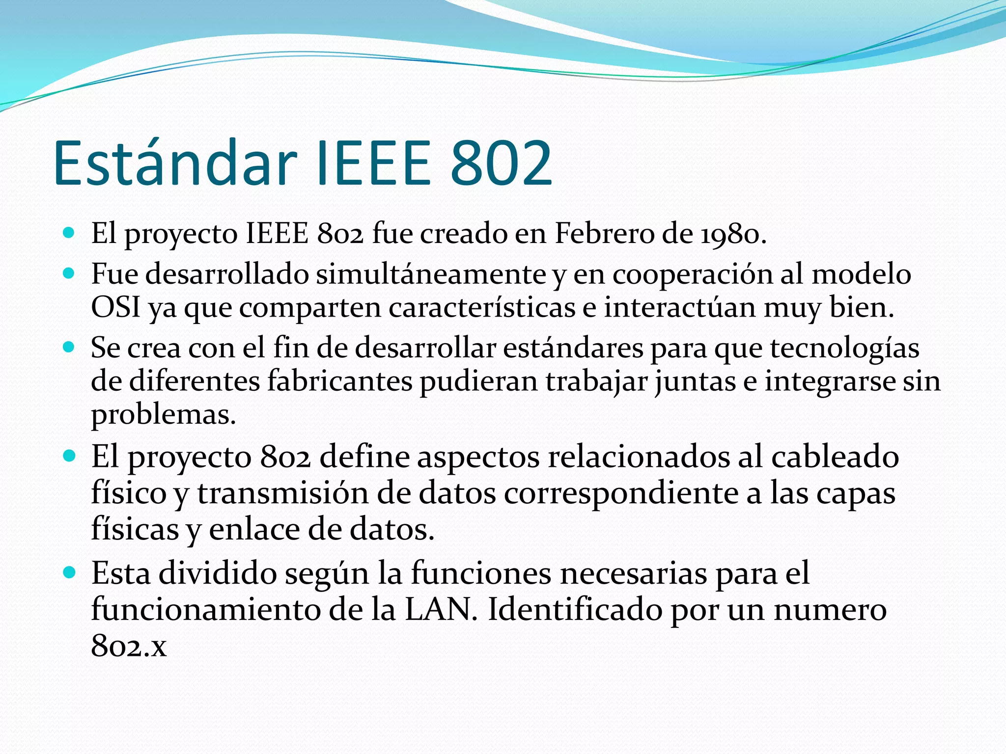 Estándar IEEE 802
 El proyecto IEEE 802 fue creado en Febrero de 1980.
 Fue desarrollado simultáneamente y en cooperación al modelo
  OSI ya que comparten características e interactúan muy bien.
 Se crea con el fin de desarrollar estándares para que tecnologías
  de diferentes fabricantes pudieran trabajar juntas e integrarse sin
  problemas.
 El proyecto 802 define aspectos relacionados al cableado
  físico y transmisión de datos correspondiente a las capas
  físicas y enlace de datos.
 Esta dividido según la funciones necesarias para el
  funcionamiento de la LAN. Identificado por un numero
  802.x
 