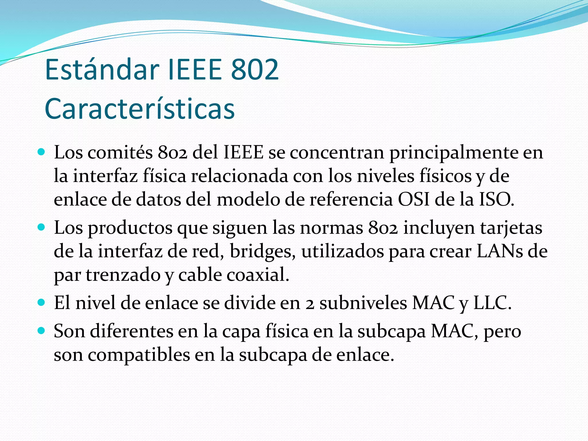 Estándar IEEE 802
Características
 Los comités 802 del IEEE se concentran principalmente en
  la interfaz física relacionada con los niveles físicos y de
  enlace de datos del modelo de referencia OSI de la ISO.
 Los productos que siguen las normas 802 incluyen tarjetas
  de la interfaz de red, bridges, utilizados para crear LANs de
  par trenzado y cable coaxial.
 El nivel de enlace se divide en 2 subniveles MAC y LLC.
 Son diferentes en la capa física en la subcapa MAC, pero
  son compatibles en la subcapa de enlace.
 