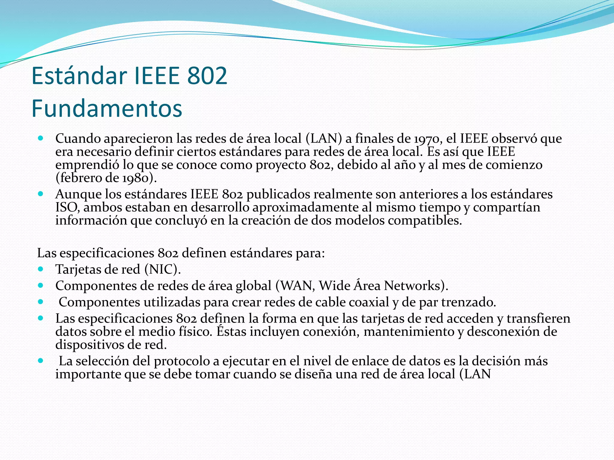 Estándar IEEE 802
Fundamentos
 Cuando aparecieron las redes de área local (LAN) a finales de 1970, el IEEE observó que
  era necesario definir ciertos estándares para redes de área local. Es así que IEEE
  emprendió lo que se conoce como proyecto 802, debido al año y al mes de comienzo
  (febrero de 1980).
 Aunque los estándares IEEE 802 publicados realmente son anteriores a los estándares
  ISO, ambos estaban en desarrollo aproximadamente al mismo tiempo y compartían
  información que concluyó en la creación de dos modelos compatibles.

Las especificaciones 802 definen estándares para:
 Tarjetas de red (NIC).
 Componentes de redes de área global (WAN, Wide Área Networks).
 Componentes utilizadas para crear redes de cable coaxial y de par trenzado.
 Las especificaciones 802 definen la forma en que las tarjetas de red acceden y transfieren
   datos sobre el medio físico. Éstas incluyen conexión, mantenimiento y desconexión de
   dispositivos de red.
 La selección del protocolo a ejecutar en el nivel de enlace de datos es la decisión más
   importante que se debe tomar cuando se diseña una red de área local (LAN
 