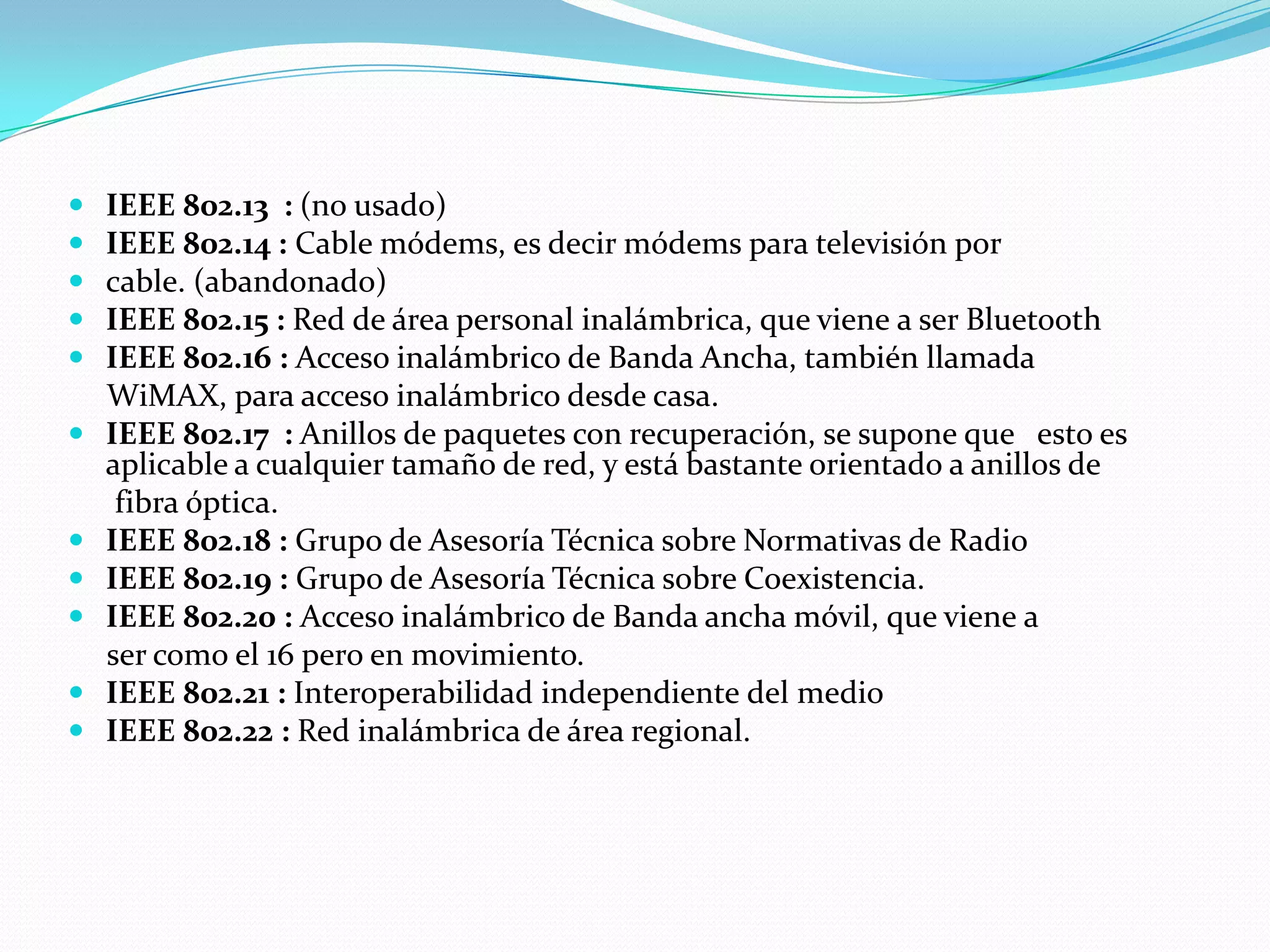    IEEE 802.13 : (no usado)
   IEEE 802.14 : Cable módems, es decir módems para televisión por
   cable. (abandonado)
   IEEE 802.15 : Red de área personal inalámbrica, que viene a ser Bluetooth
   IEEE 802.16 : Acceso inalámbrico de Banda Ancha, también llamada
    WiMAX, para acceso inalámbrico desde casa.
   IEEE 802.17 : Anillos de paquetes con recuperación, se supone que esto es
    aplicable a cualquier tamaño de red, y está bastante orientado a anillos de
     fibra óptica.
   IEEE 802.18 : Grupo de Asesoría Técnica sobre Normativas de Radio
   IEEE 802.19 : Grupo de Asesoría Técnica sobre Coexistencia.
   IEEE 802.20 : Acceso inalámbrico de Banda ancha móvil, que viene a
    ser como el 16 pero en movimiento.
   IEEE 802.21 : Interoperabilidad independiente del medio
   IEEE 802.22 : Red inalámbrica de área regional.
 