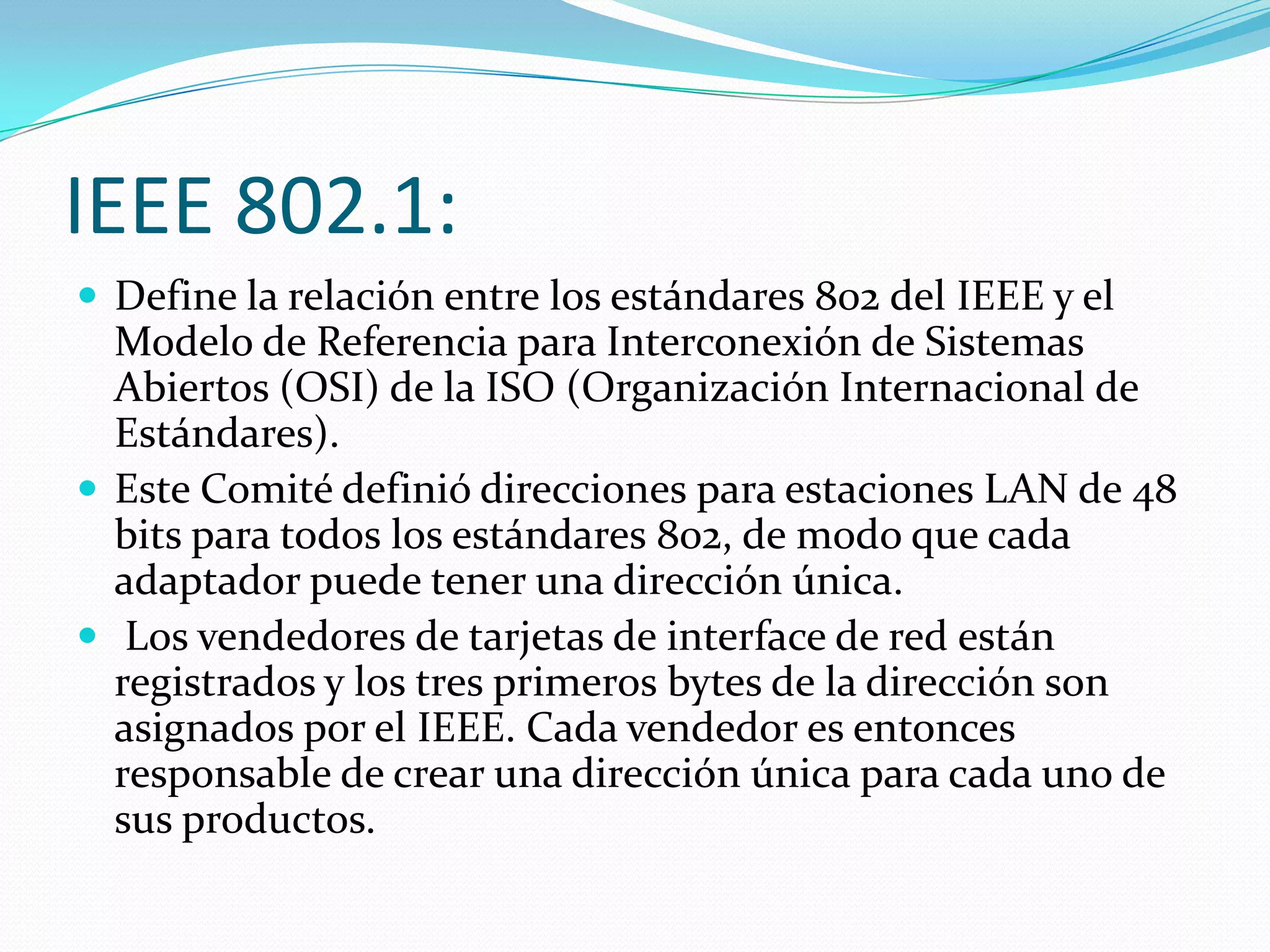 IEEE 802.1:
 Define la relación entre los estándares 802 del IEEE y el
  Modelo de Referencia para Interconexión de Sistemas
  Abiertos (OSI) de la ISO (Organización Internacional de
  Estándares).
 Este Comité definió direcciones para estaciones LAN de 48
  bits para todos los estándares 802, de modo que cada
  adaptador puede tener una dirección única.
 Los vendedores de tarjetas de interface de red están
  registrados y los tres primeros bytes de la dirección son
  asignados por el IEEE. Cada vendedor es entonces
  responsable de crear una dirección única para cada uno de
  sus productos.
 
