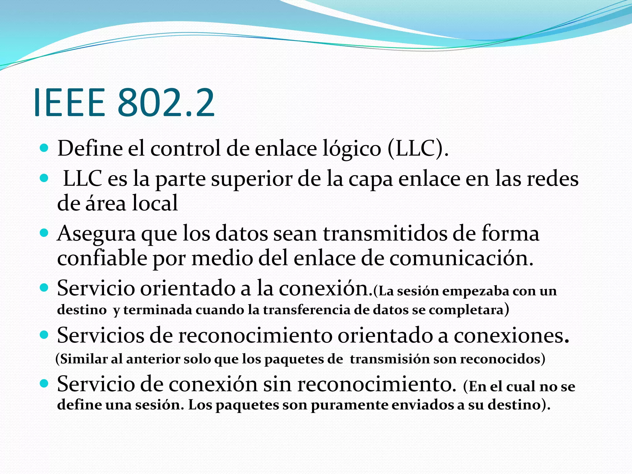 IEEE 802.2
 Define el control de enlace lógico (LLC).
 LLC es la parte superior de la capa enlace en las redes
  de área local
 Asegura que los datos sean transmitidos de forma
  confiable por medio del enlace de comunicación.
 Servicio orientado a la conexión.(La sesión empezaba con un
  destino y terminada cuando la transferencia de datos se completara)

 Servicios de reconocimiento orientado a conexiones.
 (Similar al anterior solo que los paquetes de transmisión son reconocidos)
 Servicio de conexión sin reconocimiento. (En el cual no se
  define una sesión. Los paquetes son puramente enviados a su destino).
 