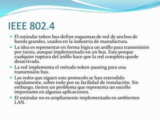 IEEE 802.4
 El estándar token bus define esquemas de red de anchos de
    banda grandes, usados en la industria de manufactura.
   La idea es representar en forma lógica un anillo para transmisión
    por turno, aunque implementado en un bus. Esto porque
    cualquier ruptura del anillo hace que la red completa quede
    desactivada.
   La red implementa el método token-passing para una
    transmisión bus.
   Las redes que siguen este protocolo se han extendido
    rápidamente, sobre todo por su facilidad de instalación. Sin
    embargo, tienen un problema que representa un escollo
    importante en algunas aplicaciones.
   El estándar no es ampliamente implementado en ambientes
    LAN.
 