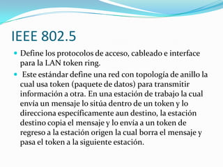 IEEE 802.5
 Define los protocolos de acceso, cableado e interface
  para la LAN token ring.
 Este estándar define una red con topología de anillo la
  cual usa token (paquete de datos) para transmitir
  información a otra. En una estación de trabajo la cual
  envía un mensaje lo sitúa dentro de un token y lo
  direcciona específicamente aun destino, la estación
  destino copia el mensaje y lo envía a un token de
  regreso a la estación origen la cual borra el mensaje y
  pasa el token a la siguiente estación.
 