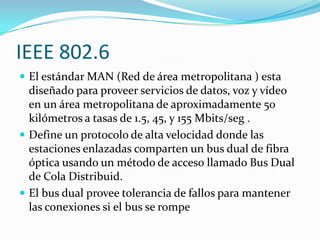 IEEE 802.6
 El estándar MAN (Red de área metropolitana ) esta
  diseñado para proveer servicios de datos, voz y vídeo
  en un área metropolitana de aproximadamente 50
  kilómetros a tasas de 1.5, 45, y 155 Mbits/seg .
 Define un protocolo de alta velocidad donde las
  estaciones enlazadas comparten un bus dual de fibra
  óptica usando un método de acceso llamado Bus Dual
  de Cola Distribuid.
 El bus dual provee tolerancia de fallos para mantener
  las conexiones si el bus se rompe
 
