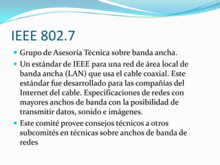 IEEE 802.7
 Grupo de Asesoría Técnica sobre banda ancha.
 Un estándar de IEEE para una red de área local de
  banda ancha (LAN) que usa el cable coaxial. Este
  estándar fue desarrollado para las compañías del
  Internet del cable. Especificaciones de redes con
  mayores anchos de banda con la posibilidad de
  transmitir datos, sonido e imágenes.
 Este comité provee consejos técnicos a otros
  subcomités en técnicas sobre anchos de banda de
  redes
 