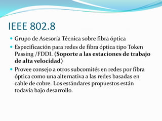 IEEE 802.8
 Grupo de Asesoría Técnica sobre fibra óptica
 Especificación para redes de fibra óptica tipo Token
  Passing /FDDI. (Soporte a las estaciones de trabajo
  de alta velocidad)
 Provee consejo a otros subcomités en redes por fibra
  óptica como una alternativa a las redes basadas en
  cable de cobre. Los estándares propuestos están
  todavía bajo desarrollo.
 