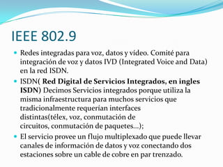IEEE 802.9
 Redes integradas para voz, datos y vídeo. Comité para
  integración de voz y datos IVD (Integrated Voice and Data)
  en la red ISDN.
 ISDN( Red Digital de Servicios Integrados, en ingles
  ISDN) Decimos Servicios integrados porque utiliza la
  misma infraestructura para muchos servicios que
  tradicionalmente requerían interfaces
  distintas(télex, voz, conmutación de
  circuitos, conmutación de paquetes...);
 El servicio provee un flujo multiplexado que puede llevar
  canales de información de datos y voz conectando dos
  estaciones sobre un cable de cobre en par trenzado.
 