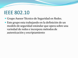 IEEE 802.10
 Grupo Asesor Técnico de Seguridad en Redes.
 Este grupo esta trabajando en la definición de un
 modelo de seguridad estándar que opera sobre una
 variedad de redes e incorpora métodos de
 autenticación y encriptamiento
 