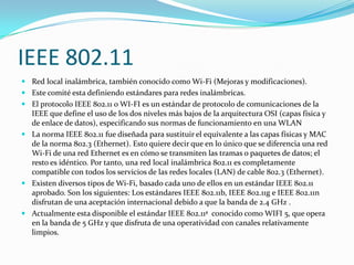 IEEE 802.11
 Red local inalámbrica, también conocido como Wi-Fi (Mejoras y modificaciones).
 Este comité esta definiendo estándares para redes inalámbricas.
 El protocolo IEEE 802.11 o WI-FI es un estándar de protocolo de comunicaciones de la
  IEEE que define el uso de los dos niveles más bajos de la arquitectura OSI (capas física y
  de enlace de datos), especificando sus normas de funcionamiento en una WLAN
 La norma IEEE 802.11 fue diseñada para sustituir el equivalente a las capas físicas y MAC
  de la norma 802.3 (Ethernet). Esto quiere decir que en lo único que se diferencia una red
  Wi-Fi de una red Ethernet es en cómo se transmiten las tramas o paquetes de datos; el
  resto es idéntico. Por tanto, una red local inalámbrica 802.11 es completamente
  compatible con todos los servicios de las redes locales (LAN) de cable 802.3 (Ethernet).
 Existen diversos tipos de Wi-Fi, basado cada uno de ellos en un estándar IEEE 802.11
  aprobado. Son los siguientes: Los estándares IEEE 802.11b, IEEE 802.11g e IEEE 802.11n
  disfrutan de una aceptación internacional debido a que la banda de 2.4 GHz .
 Actualmente esta disponible el estándar IEEE 802.11ª conocido como WIFI 5, que opera
  en la banda de 5 GHz y que disfruta de una operatividad con canales relativamente
  limpios.
 