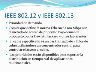 IEEE 802.12 y IEEE 802.13
 Prioridad de demanda
 Comité que define la norma Ethernet a 100 Mbps con
  el método de acceso de prioridad bajo demanda
  propuesto por la Hewlett Packard y otros fabricantes.
 El cable especificado es un par trenzado de 4 hilos de
  cobre utilizándose un concentrador central para
  controlar el acceso al cable.
 Las prioridades están disponibles para soportar la
  distribución en tiempo real de aplicaciones
  multimediales.
 