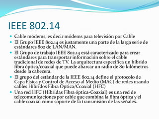 IEEE 802.14
 Cable módems, es decir módems para televisión por Cable
 El Grupo IEEE 802.14 es justamente una parte de la larga serie de
  estándares 802 de LAN/MAN.
 El Grupo de trabajo IEEE 802.14 está caracterizado para crear
  estándares para transportar información sobre el cable
  tradicional de redes de TV. La arquitectura especifica un híbrido
  fibra óptica/coaxial que puede abarcar un radio de 80 kilómetros
  desde la cabecera.
 El grupo del estándar de la IEEE 802.14 define el protocolo de
  Capa Física y Control de Acceso al Medio (MAC) de redes usando
  cables Híbridos Fibra Óptica/Coaxial (HFC)
 Una red HFC (Híbridas Fibra óptica-Coaxial) es una red de
  telecomunicaciones por cable que combina la fibra óptica y el
  cable coaxial como soporte de la transmisión de las señales.
 