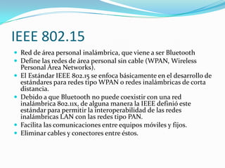 IEEE 802.15
 Red de área personal inalámbrica, que viene a ser Bluetooth
 Define las redes de área personal sin cable (WPAN, Wireless
    Personal Área Networks).
   El Estándar IEEE 802.15 se enfoca básicamente en el desarrollo de
    estándares para redes tipo WPAN o redes inalámbricas de corta
    distancia.
   Debido a que Bluetooth no puede coexistir con una red
    inalámbrica 802.11x, de alguna manera la IEEE definió este
    estándar para permitir la interoperabilidad de las redes
    inalámbricas LAN con las redes tipo PAN.
   Facilita las comunicaciones entre equipos móviles y fijos.
   Eliminar cables y conectores entre éstos.
 