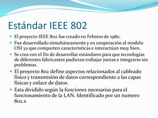 Estándar IEEE 802
 El proyecto IEEE 802 fue creado en Febrero de 1980.
 Fue desarrollado simultáneamente y en cooperación al modelo
  OSI ya que comparten características e interactúan muy bien.
 Se crea con el fin de desarrollar estándares para que tecnologías
  de diferentes fabricantes pudieran trabajar juntas e integrarse sin
  problemas.
 El proyecto 802 define aspectos relacionados al cableado
  físico y transmisión de datos correspondiente a las capas
  físicas y enlace de datos.
 Esta dividido según la funciones necesarias para el
  funcionamiento de la LAN. Identificado por un numero
  802.x
 
