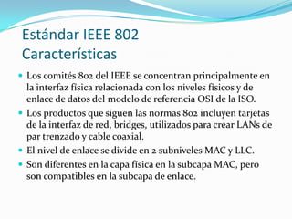 Estándar IEEE 802
Características
 Los comités 802 del IEEE se concentran principalmente en
  la interfaz física relacionada con los niveles físicos y de
  enlace de datos del modelo de referencia OSI de la ISO.
 Los productos que siguen las normas 802 incluyen tarjetas
  de la interfaz de red, bridges, utilizados para crear LANs de
  par trenzado y cable coaxial.
 El nivel de enlace se divide en 2 subniveles MAC y LLC.
 Son diferentes en la capa física en la subcapa MAC, pero
  son compatibles en la subcapa de enlace.
 