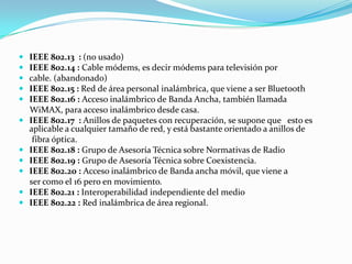    IEEE 802.13 : (no usado)
   IEEE 802.14 : Cable módems, es decir módems para televisión por
   cable. (abandonado)
   IEEE 802.15 : Red de área personal inalámbrica, que viene a ser Bluetooth
   IEEE 802.16 : Acceso inalámbrico de Banda Ancha, también llamada
    WiMAX, para acceso inalámbrico desde casa.
   IEEE 802.17 : Anillos de paquetes con recuperación, se supone que esto es
    aplicable a cualquier tamaño de red, y está bastante orientado a anillos de
     fibra óptica.
   IEEE 802.18 : Grupo de Asesoría Técnica sobre Normativas de Radio
   IEEE 802.19 : Grupo de Asesoría Técnica sobre Coexistencia.
   IEEE 802.20 : Acceso inalámbrico de Banda ancha móvil, que viene a
    ser como el 16 pero en movimiento.
   IEEE 802.21 : Interoperabilidad independiente del medio
   IEEE 802.22 : Red inalámbrica de área regional.
 