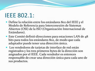 IEEE 802.1:
 Define la relación entre los estándares 802 del IEEE y el
  Modelo de Referencia para Interconexión de Sistemas
  Abiertos (OSI) de la ISO (Organización Internacional de
  Estándares).
 Este Comité definió direcciones para estaciones LAN de 48
  bits para todos los estándares 802, de modo que cada
  adaptador puede tener una dirección única.
 Los vendedores de tarjetas de interface de red están
  registrados y los tres primeros bytes de la dirección son
  asignados por el IEEE. Cada vendedor es entonces
  responsable de crear una dirección única para cada uno de
  sus productos.
 