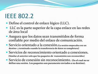 IEEE 802.2
 Define el control de enlace lógico (LLC).
 LLC es la parte superior de la capa enlace en las redes
  de área local
 Asegura que los datos sean transmitidos de forma
  confiable por medio del enlace de comunicación.
 Servicio orientado a la conexión.(La sesión empezaba con un
  destino y terminada cuando la transferencia de datos se completara)

 Servicios de reconocimiento orientado a conexiones.
 (Similar al anterior solo que los paquetes de transmisión son reconocidos)
 Servicio de conexión sin reconocimiento. (En el cual no se
  define una sesión. Los paquetes son puramente enviados a su destino).
 