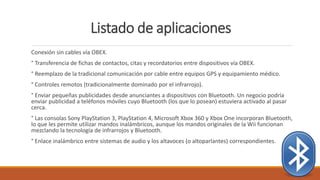 Listado de aplicaciones
Conexión sin cables vía OBEX.
° Transferencia de fichas de contactos, citas y recordatorios entre dispositivos vía OBEX.
° Reemplazo de la tradicional comunicación por cable entre equipos GPS y equipamiento médico.
° Controles remotos (tradicionalmente dominado por el infrarrojo).
° Enviar pequeñas publicidades desde anunciantes a dispositivos con Bluetooth. Un negocio podría
enviar publicidad a teléfonos móviles cuyo Bluetooth (los que lo posean) estuviera activado al pasar
cerca.
° Las consolas Sony PlayStation 3, PlayStation 4, Microsoft Xbox 360 y Xbox One incorporan Bluetooth,
lo que les permite utilizar mandos inalámbricos, aunque los mandos originales de la Wii funcionan
mezclando la tecnología de infrarrojos y Bluetooth.
° Enlace inalámbrico entre sistemas de audio y los altavoces (o altoparlantes) correspondientes.
 