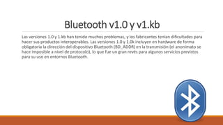 Bluetooth v1.0 y v1.kb
Las versiones 1.0 y 1.kb han tenido muchos problemas, y los fabricantes tenían dificultades para
hacer sus productos interoperables. Las versiones 1.0 y 1.0k incluyen en hardware de forma
obligatoria la dirección del dispositivo Bluetooth (BD_ADDR) en la transmisión (el anonimato se
hace imposible a nivel de protocolo), lo que fue un gran revés para algunos servicios previstos
para su uso en entornos Bluetooth.
 