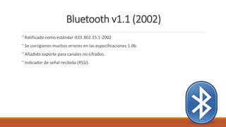 Bluetooth v1.1 (2002)
° Ratificado como estándar IEEE 802.15.1-2002
° Se corrigieron muchos errores en las especificaciones 1.0b.
° Añadido soporte para canales no cifrados.
° Indicador de señal recibida (RSSI).
 