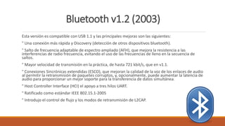 Bluetooth v1.2 (2003)
Esta versión es compatible con USB 1.1 y las principales mejoras son las siguientes:
° Una conexión más rápida y Discovery (detección de otros dispositivos bluetooth).
° Salto de frecuencia adaptable de espectro ampliado (AFH), que mejora la resistencia a las
interferencias de radio frecuencia, evitando el uso de las frecuencias de lleno en la secuencia de
saltos.
° Mayor velocidad de transmisión en la práctica, de hasta 721 kbit/s, que en v1.1.
° Conexiones Sincrónicas extendidas (ESCO), que mejoran la calidad de la voz de los enlaces de audio
al permitir la retransmisión de paquetes corruptos, y, opcionalmente, puede aumentar la latencia de
audio para proporcionar un mejor soporte para la transferencia de datos simultánea.
° Host Controller Interface (HCI) el apoyo a tres hilos UART.
° Ratificado como estándar IEEE 802.15.1-2005
° Introdujo el control de flujo y los modos de retransmisión de L2CAP.
 