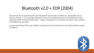 Bluetooth v2.0 + EDR (2004)
Esta versión de la especificación Core Bluetooth fue lanzada en 2004 y es compatible con la
versión anterior 1.2. La principal diferencia está en la introducción de una velocidad de datos
mejorada (EDR "Enhanced Data Rate" "mayor velocidad de transmisión de datos") para acelerar
la transferencia de datos.
La tasa nominal de EDR es de 3 Mbit/s aunque la tasa de transferencia de datos práctica sea de
2,1 Mbit/s.
 