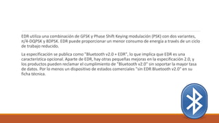 EDR utiliza una combinación de GFSK y Phase Shift Keying modulación (PSK) con dos variantes,
π/4-DQPSK y 8DPSK. EDR puede proporcionar un menor consumo de energía a través de un ciclo
de trabajo reducido.
La especificación se publica como "Bluetooth v2.0 + EDR", lo que implica que EDR es una
característica opcional. Aparte de EDR, hay otras pequeñas mejoras en la especificación 2.0, y
los productos pueden reclamar el cumplimiento de "Bluetooth v2.0" sin soportar la mayor tasa
de datos. Por lo menos un dispositivo de estados comerciales "sin EDR Bluetooth v2.0" en su
ficha técnica.
 