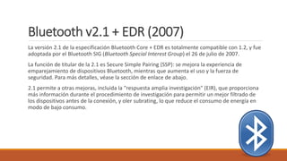 Bluetooth v2.1 + EDR (2007)
La versión 2.1 de la especificación Bluetooth Core + EDR es totalmente compatible con 1.2, y fue
adoptada por el Bluetooth SIG (Bluetooth Special Interest Group) el 26 de julio de 2007.
La función de titular de la 2.1 es Secure Simple Pairing (SSP): se mejora la experiencia de
emparejamiento de dispositivos Bluetooth, mientras que aumenta el uso y la fuerza de
seguridad. Para más detalles, véase la sección de enlace de abajo.
2.1 permite a otras mejoras, incluida la "respuesta amplia investigación" (EIR), que proporciona
más información durante el procedimiento de investigación para permitir un mejor filtrado de
los dispositivos antes de la conexión, y oler subrating, lo que reduce el consumo de energía en
modo de bajo consumo.
 