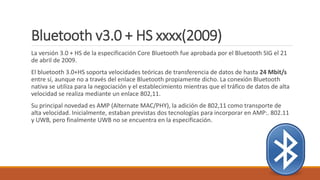 Bluetooth v3.0 + HS xxxx(2009)
La versión 3.0 + HS de la especificación Core Bluetooth fue aprobada por el Bluetooth SIG el 21
de abril de 2009.
El bluetooth 3.0+HS soporta velocidades teóricas de transferencia de datos de hasta 24 Mbit/s
entre sí, aunque no a través del enlace Bluetooth propiamente dicho. La conexión Bluetooth
nativa se utiliza para la negociación y el establecimiento mientras que el tráfico de datos de alta
velocidad se realiza mediante un enlace 802,11.
Su principal novedad es AMP (Alternate MAC/PHY), la adición de 802,11 como transporte de
alta velocidad. Inicialmente, estaban previstas dos tecnologías para incorporar en AMP:. 802.11
y UWB, pero finalmente UWB no se encuentra en la especificación.
 