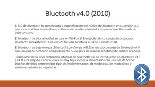 Bluetooth v4.0 (2010)
El SIG de Bluetooth ha completado la especificación del Núcleo de Bluetooth en su versión 4.0,
que incluye al Bluetooth clásico, el Bluetooth de alta velocidad y los protocolos Bluetooth de
bajo consumo.
El bluetooth de alta velocidad se basa en Wi-Fi, y el Bluetooth clásico consta de protocolos
Bluetooth preexistentes. Esta versión ha sido adoptada el 30 de junio de 2010.
El bluetooth de baja energía (Bluetooth Low Energy o BLE) es un subconjunto de Bluetooth v4.0
con una pila de protocolo completamente nueva para desarrollar rápidamente enlaces sencillos.
Como alternativa a los protocolos estándar de Bluetooth que se introdujeron en Bluetooth v1.0
a v4.0 está dirigido a aplicaciones de muy baja potencia alimentados con una pila de botón.
Diseños de chips permiten dos tipos de implementación, de modo dual, de modo único y
versiones anteriores mejoradas.
 