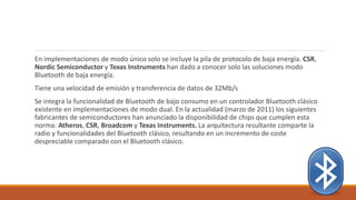 En implementaciones de modo único solo se incluye la pila de protocolo de baja energía. CSR,
Nordic Semiconductor y Texas Instruments han dado a conocer solo las soluciones modo
Bluetooth de baja energía.
Tiene una velocidad de emisión y transferencia de datos de 32Mb/s
Se integra la funcionalidad de Bluetooth de bajo consumo en un controlador Bluetooth clásico
existente en implementaciones de modo dual. En la actualidad (marzo de 2011) los siguientes
fabricantes de semiconductores han anunciado la disponibilidad de chips que cumplen esta
norma: Atheros, CSR, Broadcom y Texas Instruments. La arquitectura resultante comparte la
radio y funcionalidades del Bluetooth clásico, resultando en un incremento de coste
despreciable comparado con el Bluetooth clásico.
 