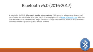 Bluetooth v5.0 (2016-2017)
A mediados de 2016, Bluetooth Special Interest Group (SIG) anuncia la llegada de Bluetooth 5
para finales del año 2016 o principios de 2017 en su página oficial www.bluetooth.com. Afirman
que tendrá el doble de velocidad, mejor fiabilidad y rango de cobertura; además de que contará
con 800% mayor capacidad que su versión anterior.
 
