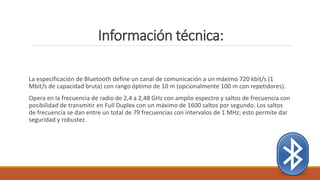 Información técnica:
La especificación de Bluetooth define un canal de comunicación a un máximo 720 kbit/s (1
Mbit/s de capacidad bruta) con rango óptimo de 10 m (opcionalmente 100 m con repetidores).
Opera en la frecuencia de radio de 2,4 a 2,48 GHz con amplio espectro y saltos de frecuencia con
posibilidad de transmitir en Full Duplex con un máximo de 1600 saltos por segundo. Los saltos
de frecuencia se dan entre un total de 79 frecuencias con intervalos de 1 MHz; esto permite dar
seguridad y robustez.
 