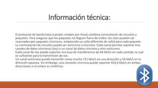 Información técnica:
El protocolo de banda base (canales simples por línea) combina conmutación de circuitos y
paquetes. Para asegurar que los paquetes no lleguen fuera de orden, los slots pueden ser
reservados por paquetes síncronos, empleando un salto diferente de señal para cada paquete.
La conmutación de circuitos puede ser asíncrona o síncrona. Cada canal permite soportar tres
canales de datos síncronos (voz) o un canal de datos síncrono y otro asíncrono.
Cada canal de voz puede soportar una tasa de transferencia de 64 kbit/s en cada sentido, la cual
es suficiente para la transmisión de voz.
Un canal asíncrono puede transmitir como mucho 721 kbit/s en una dirección y 56 kbit/s en la
dirección opuesta. Sin embargo, una conexión síncrona puede soportar 432,6 kbit/s en ambas
direcciones si el enlace es simétrico.
 