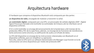Arquitectura hardware
El hardware que compone el dispositivo Bluetooth está compuesto por dos partes:
un dispositivo de radio, encargado de modular y transmitir la señal.
un controlador digital, compuesto por una CPU, un procesador de señales digitales (DSP - Digital
Signal Processor) llamado Link Controller (o controlador de Enlace) y de las interfaces con el
dispositivo anfitrión.
El LC o Link Controller se encarga del procesamiento de la banda base y del manejo de los
protocolos ARQ y FEC de la capa física; además, se encarga de las funciones de transferencia
tanto asíncrona como síncrona, la codificación de audio y el cifrado de datos.
La CPU del dispositivo se encarga de las instrucciones relacionadas con Bluetooth en el
dispositivo anfitrión, para así simplificar su operación.
Para ello, sobre la CPU corre un software denominado Link Manager cuya función es la de
comunicarse con otros dispositivos por medio del protocolo LMP.
 