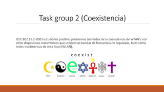 Task group 2 (Coexistencia)
IEEE 802.15.2-2003 estudia los posibles problemas derivados de la coexistencia de WPAN's con
otros dispositivos inalámbricos que utilicen las bandas de frecuencia no reguladas, tales como
redes inalámbricas de área local (WLAN).
 