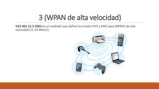 3 (WPAN de alta velocidad)
IEEE 802.15.3-2003 es un estándar que define los niveles PHY y MAC para WPAN's de alta
velocidad (11-55 Mbit/s).
 