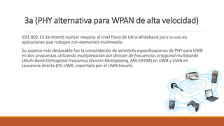3a (PHY alternativa para WPAN de alta velocidad)
IEEE 802.15.3a intentó realizar mejoras al nivel físico de Ultra-WideBand para su uso en
aplicaciones que trabajen con elementos multimedia.
Su aspecto más destacable fue la consolidación de veintitrés especificaciones de PHY para UWB
en dos propuestas utilizando multiplexación por división de frecuencias ortogonal multibanda
(Multi-Band Orthogonal Frequency Division Multiplexing, MB-OFDM) en UWB y UWB en
secuencia directa (DS-UWB, soportada por el UWB Forum).
 