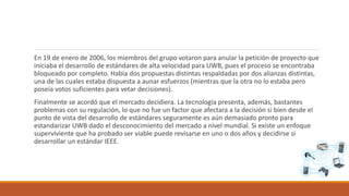 En 19 de enero de 2006, los miembros del grupo votaron para anular la petición de proyecto que
iniciaba el desarrollo de estándares de alta velocidad para UWB, pues el proceso se encontraba
bloqueado por completo. Había dos propuestas distintas respaldadas por dos alianzas distintas,
una de las cuales estaba dispuesta a aunar esfuerzos (mientras que la otra no lo estaba pero
poseía votos suficientes para vetar decisiones).
Finalmente se acordó que el mercado decidiera. La tecnología presenta, además, bastantes
problemas con su regulación, lo que no fue un factor que afectara a la decisión si bien desde el
punto de vista del desarrollo de estándares seguramente es aún demasiado pronto para
estandarizar UWB dado el desconocimiento del mercado a nivel mundial. Si existe un enfoque
superviviente que ha probado ser viable puede revisarse en uno o dos años y decidirse si
desarrollar un estándar IEEE.
 