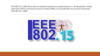 IEEE 802.15.1-2002 desarrolla un estándar basado en la especificación 1.1 de Bluetooth. Incluye
nivel físico (PHY) y control de acceso al medio (MAC). Se ha publicado una versión actualizada,
IEEE 802.15.1-2005.
 