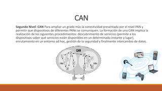 CAN
Segundo Nivel: CAN Para ampliar un grado más la conectividad presentada por el nivel PAN y
permitir que dispositivos de diferentes PANs se comuniquen. La formación de una CAN implica la
realización de los siguientes procedimientos: descubrimiento de servicios (permite a los
dispositivos saber qué servicios están disponibles en un determinado instante y lugar),
enrutamiento en un entorno ad hoc, gestión de la seguridad y finalmente intercambio de datos.
 