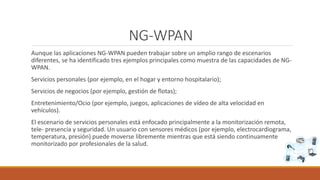NG-WPAN
Aunque las aplicaciones NG-WPAN pueden trabajar sobre un amplio rango de escenarios
diferentes, se ha identificado tres ejemplos principales como muestra de las capacidades de NG-
WPAN.
Servicios personales (por ejemplo, en el hogar y entorno hospitalario);
Servicios de negocios (por ejemplo, gestión de flotas);
Entretenimiento/Ocio (por ejemplo, juegos, aplicaciones de vídeo de alta velocidad en
vehículos).
El escenario de servicios personales está enfocado principalmente a la monitorización remota,
tele- presencia y seguridad. Un usuario con sensores médicos (por ejemplo, electrocardiograma,
temperatura, presión) puede moverse libremente mientras que está siendo continuamente
monitorizado por profesionales de la salud.
 