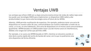 Ventajas UWB
Las ventajas que ofrece UWB son su bajo consumo (como emisor de ondas de radio), bajo coste
(se puede usar tecnología CMOS para implementar un dispositivo UWB radio) y alta
productividad, lo que marca esta tecnología como el futuro de las WPAN.
Además, UWB permite reutilización de espectros. Por ejemplo, podemos tener una serie de
dispositivos en nuestro salón de casa, comunicándose con nuestro ordenador a través de un
canal, y a la vez, en otra habitación, otra serie de dispositivos en el mismo canal comunicándose
igualmente. WPAN basadas en UWB pueden hacer uso del mismo canal sin interferencias,
debido a los rangos tan cortos que permite UWB.
Por ejemplo, si se usara una WPAN basada en WiFi, mientras se estuviera usando un dispositivo,
éste daría cuenta rápido del ancho de banda del canal, con lo que no podríamos estar usando
otro dispositivo de forma eficiente.
 