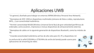 Aplicaciones UWB
° En general, diseñado para trabajar en entornos WPAN (Wireless Personal Area Network).
° Reemplazo de IEEE 1394 en dispositivos multimedia (cámaras de fotos o vídeo, reproductores
MP3,...) con conectividad inalámbrica.
° Permitir conectividad WUSB (Wireless Universal Serial Bus) de gran velocidad (periféricos de
ordenador, como escáners, impresoras e incluso dispositivos de almacenamiento externo).
° Reemplazo de cables en la siguiente generación de dispositivos Bluetooth, como los móviles de
3G.
° Creando conectividad inalámbrica ad-hoc de alto ratio para CE, PC y dispositivos móviles.
La anchura de la señal (528 MHz o 2736 MHz de ancho de banda) puede usarse para
aplicaciones de streaming de vídeo.
 