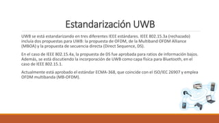 Estandarización UWB
UWB se está estandarizando en tres diferentes IEEE estándares. IEEE 802.15.3a (rechazado)
incluía dos propuestas para UWB: la propuesta de OFDM, de la Multiband OFDM Alliance
(MBOA) y la propuesta de secuencia directa (Direct Sequence, DS).
En el caso de IEEE 802.15.4a, la propuesta de DS fue aprobada para ratios de información bajos.
Además, se está discutiendo la incorporación de UWB como capa física para Bluetooth, en el
caso de IEEE 802.15.1.
Actualmente está aprobado el estándar ECMA-368, que coincide con el ISO/IEC 26907 y emplea
OFDM multibanda (MB-OFDM).
 