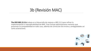 3b (Revisión MAC)
The IEEE 802.15.3.b trabaja en el desarrollo de mejoras a 802.15.3 para refinar la
implementación e interoperabilidad de MAC. Esto incluye optimizaciones menores que
preserven la compatibilidad en todo caso, además de corrección de errores y ambigüedades así
como aclaraciones.
 