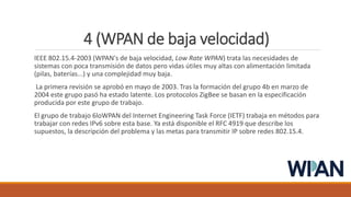4 (WPAN de baja velocidad)
IEEE 802.15.4-2003 (WPAN's de baja velocidad, Low Rate WPAN) trata las necesidades de
sistemas con poca transmisión de datos pero vidas útiles muy altas con alimentación limitada
(pilas, baterías...) y una complejidad muy baja.
La primera revisión se aprobó en mayo de 2003. Tras la formación del grupo 4b en marzo de
2004 este grupo pasó ha estado latente. Los protocolos ZigBee se basan en la especificación
producida por este grupo de trabajo.
El grupo de trabajo 6loWPAN del Internet Engineering Task Force (IETF) trabaja en métodos para
trabajar con redes IPv6 sobre esta base. Ya está disponible el RFC 4919 que describe los
supuestos, la descripción del problema y las metas para transmitir IP sobre redes 802.15.4.
 