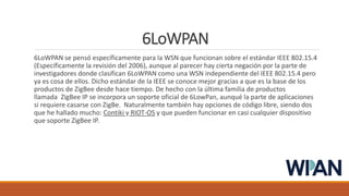 6LoWPAN
6LoWPAN se pensó específicamente para la WSN que funcionan sobre el estándar IEEE 802.15.4
(Específicamente la revisión del 2006), aunque al parecer hay cierta negación por la parte de
investigadores donde clasifican 6LoWPAN como una WSN independiente del IEEE 802.15.4 pero
ya es cosa de ellos. Dicho estándar de la IEEE se conoce mejor gracias a que es la base de los
productos de ZigBee desde hace tiempo. De hecho con la última familia de productos
llamada ZigBee IP se incorpora un soporte oficial de 6LowPan, aunqué la parte de aplicaciones
si requiere casarse con ZigBe. Naturalmente también hay opciones de código libre, siendo dos
que he hallado mucho: Contiki y RIOT-OS y que pueden funcionar en casi cualquier dispositivo
que soporte ZigBee IP.
 