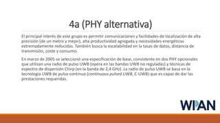 4a (PHY alternativa)
El principal interés de este grupo es permitir comunicaciones y facilidades de localización de alta
precisión (de un metro y mejor), alta productividad agregada y necesidades energéticas
extremadamente reducidas. También busca la escalabilidad en la tasas de datos, distancia de
transmisión, coste y consumo.
En marzo de 2005 se seleccionó una especificación de base, consistente en dos PHY opcionales
que utilizan una radio de pulso UWB (opera en las bandas UWB no reguladas) y técnicas de
espectro de dispersión Chirp (en la banda de 2,4 GHz). La radio de pulso UWB se basa en la
tecnología UWB de pulso continuo (continuous pulsed UWB, C-UWB) que es capaz de dar las
prestaciones requeridas.
 